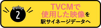 POINT2:TVCMで使用した映像を駅サイネージデータへ